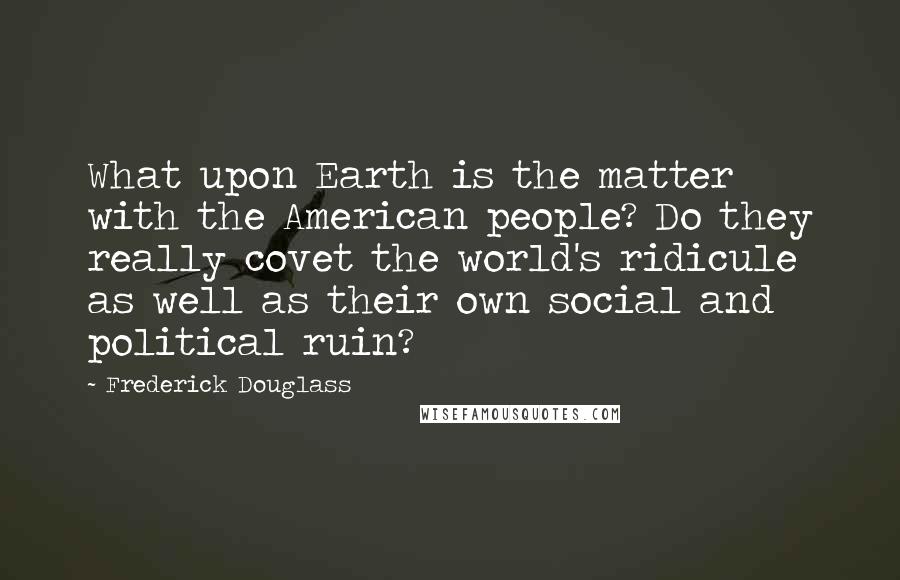 Frederick Douglass Quotes: What upon Earth is the matter with the American people? Do they really covet the world's ridicule as well as their own social and political ruin?