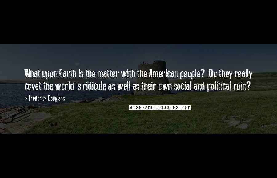 Frederick Douglass Quotes: What upon Earth is the matter with the American people? Do they really covet the world's ridicule as well as their own social and political ruin?