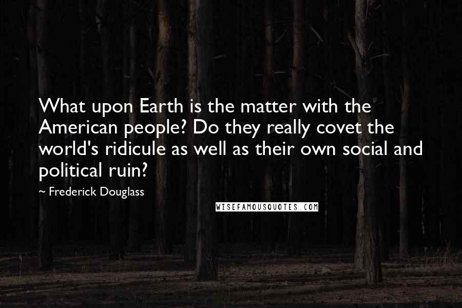 Frederick Douglass Quotes: What upon Earth is the matter with the American people? Do they really covet the world's ridicule as well as their own social and political ruin?