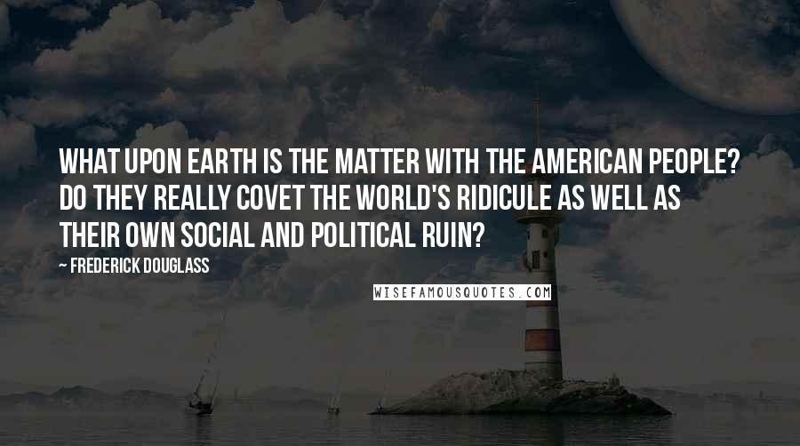 Frederick Douglass Quotes: What upon Earth is the matter with the American people? Do they really covet the world's ridicule as well as their own social and political ruin?