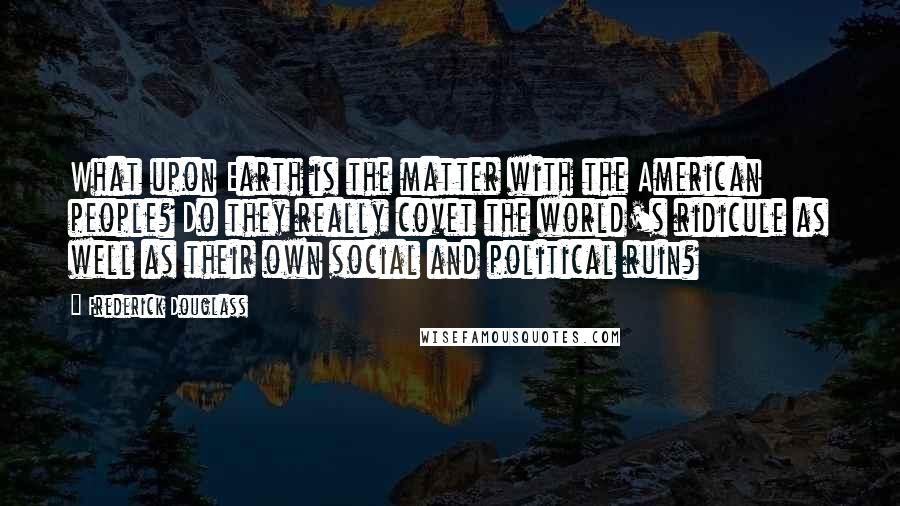 Frederick Douglass Quotes: What upon Earth is the matter with the American people? Do they really covet the world's ridicule as well as their own social and political ruin?