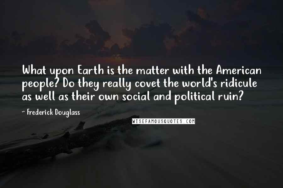 Frederick Douglass Quotes: What upon Earth is the matter with the American people? Do they really covet the world's ridicule as well as their own social and political ruin?