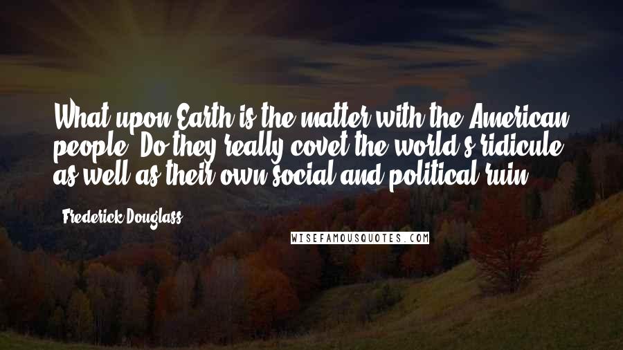 Frederick Douglass Quotes: What upon Earth is the matter with the American people? Do they really covet the world's ridicule as well as their own social and political ruin?