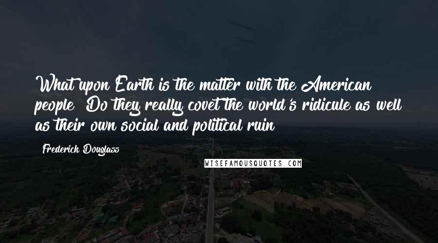 Frederick Douglass Quotes: What upon Earth is the matter with the American people? Do they really covet the world's ridicule as well as their own social and political ruin?