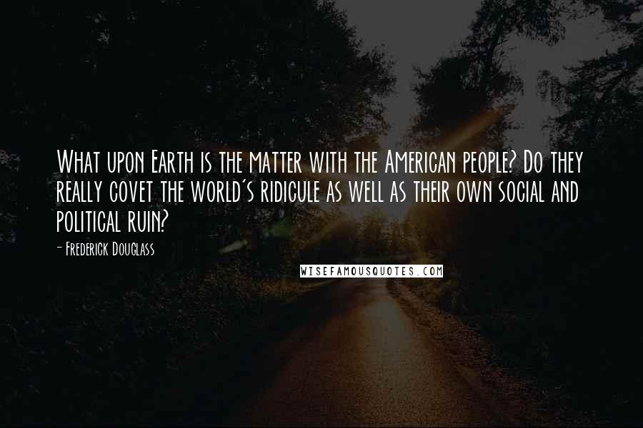 Frederick Douglass Quotes: What upon Earth is the matter with the American people? Do they really covet the world's ridicule as well as their own social and political ruin?