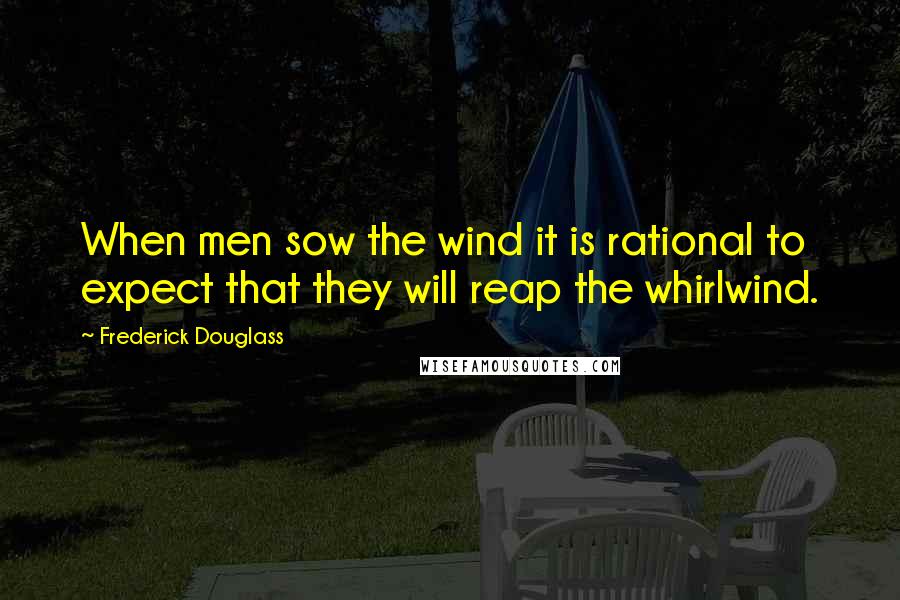 Frederick Douglass Quotes: When men sow the wind it is rational to expect that they will reap the whirlwind.