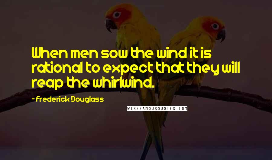 Frederick Douglass Quotes: When men sow the wind it is rational to expect that they will reap the whirlwind.