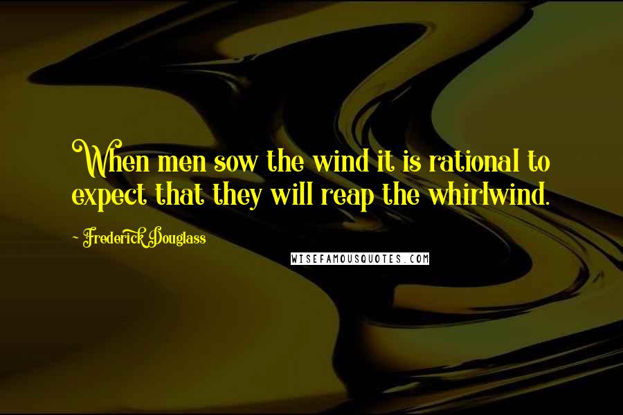 Frederick Douglass Quotes: When men sow the wind it is rational to expect that they will reap the whirlwind.