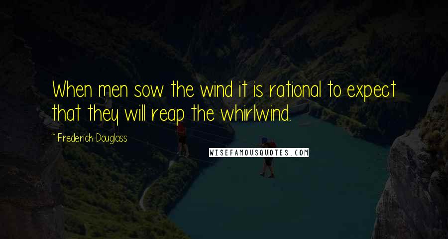 Frederick Douglass Quotes: When men sow the wind it is rational to expect that they will reap the whirlwind.