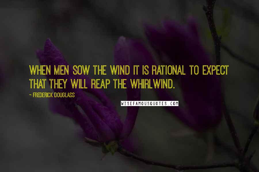 Frederick Douglass Quotes: When men sow the wind it is rational to expect that they will reap the whirlwind.