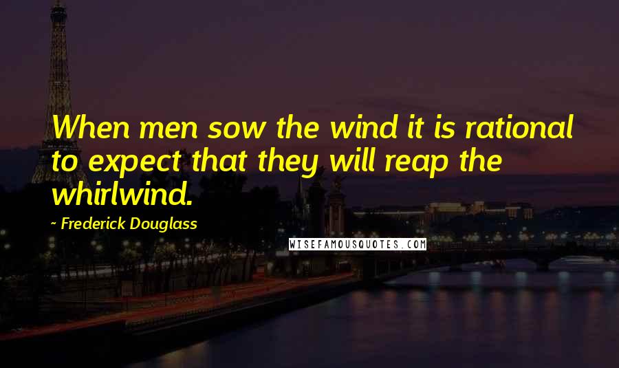 Frederick Douglass Quotes: When men sow the wind it is rational to expect that they will reap the whirlwind.