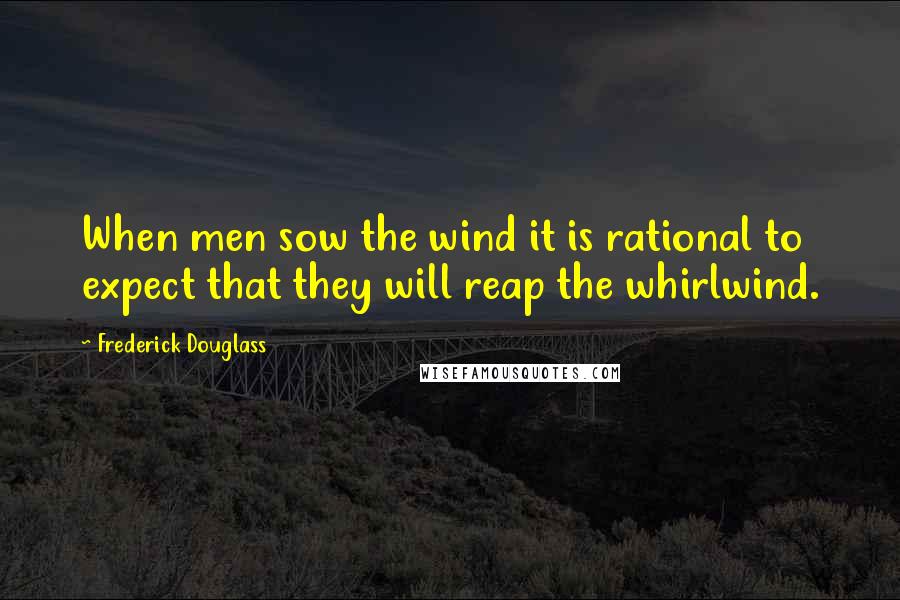 Frederick Douglass Quotes: When men sow the wind it is rational to expect that they will reap the whirlwind.
