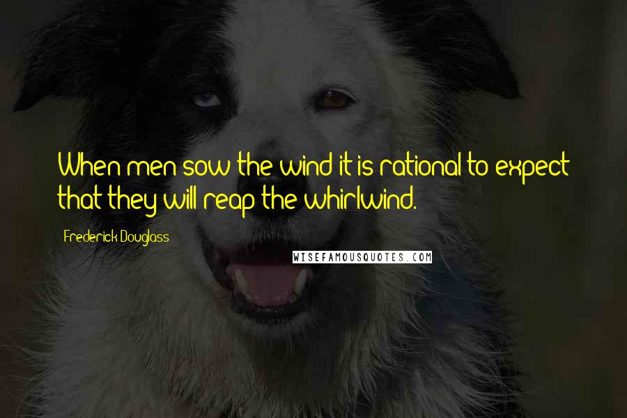 Frederick Douglass Quotes: When men sow the wind it is rational to expect that they will reap the whirlwind.