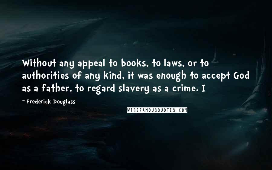 Frederick Douglass Quotes: Without any appeal to books, to laws, or to authorities of any kind, it was enough to accept God as a father, to regard slavery as a crime. I
