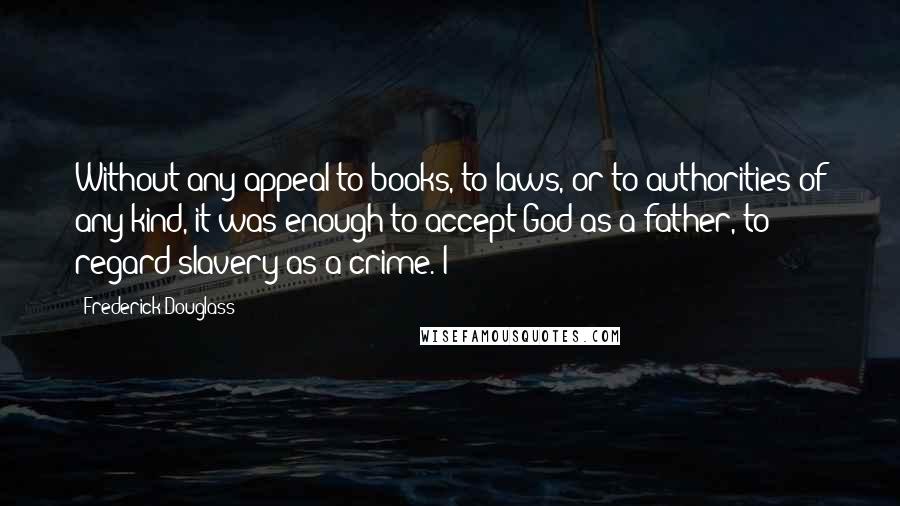 Frederick Douglass Quotes: Without any appeal to books, to laws, or to authorities of any kind, it was enough to accept God as a father, to regard slavery as a crime. I