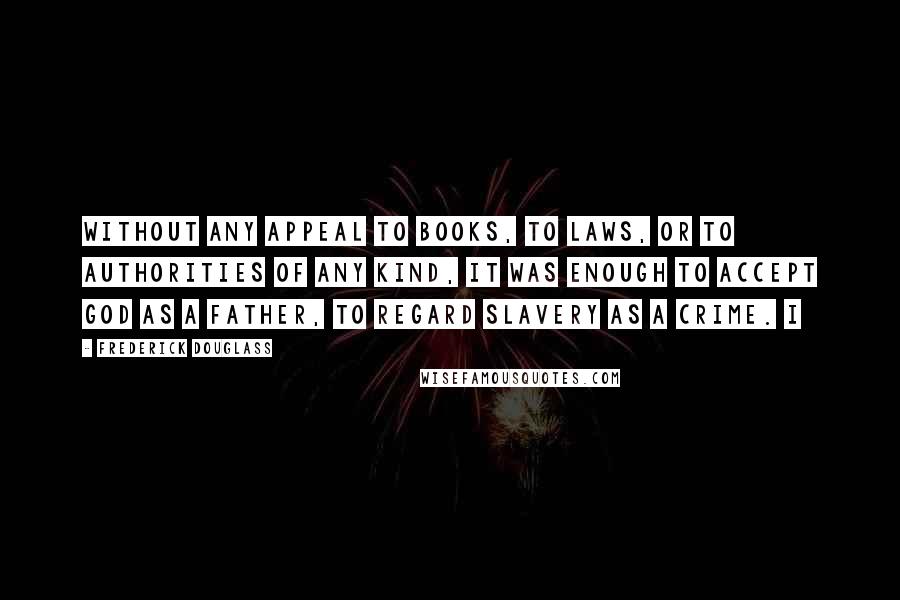 Frederick Douglass Quotes: Without any appeal to books, to laws, or to authorities of any kind, it was enough to accept God as a father, to regard slavery as a crime. I
