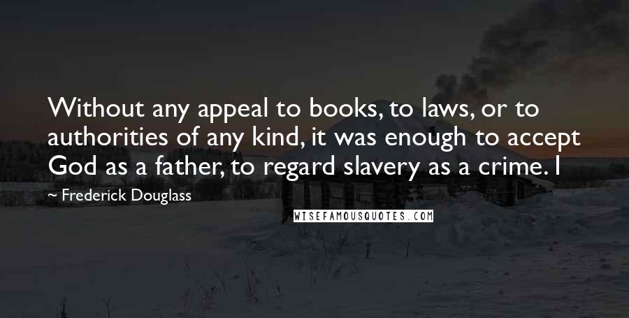 Frederick Douglass Quotes: Without any appeal to books, to laws, or to authorities of any kind, it was enough to accept God as a father, to regard slavery as a crime. I