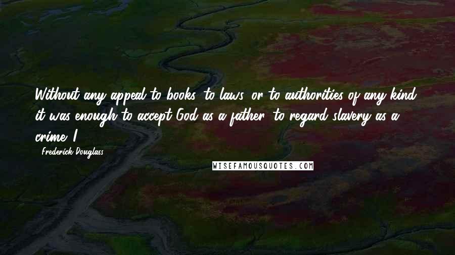 Frederick Douglass Quotes: Without any appeal to books, to laws, or to authorities of any kind, it was enough to accept God as a father, to regard slavery as a crime. I