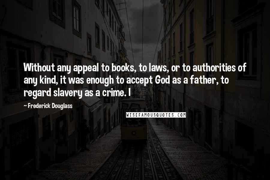 Frederick Douglass Quotes: Without any appeal to books, to laws, or to authorities of any kind, it was enough to accept God as a father, to regard slavery as a crime. I