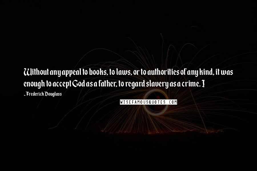 Frederick Douglass Quotes: Without any appeal to books, to laws, or to authorities of any kind, it was enough to accept God as a father, to regard slavery as a crime. I