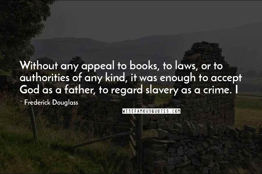 Frederick Douglass Quotes: Without any appeal to books, to laws, or to authorities of any kind, it was enough to accept God as a father, to regard slavery as a crime. I