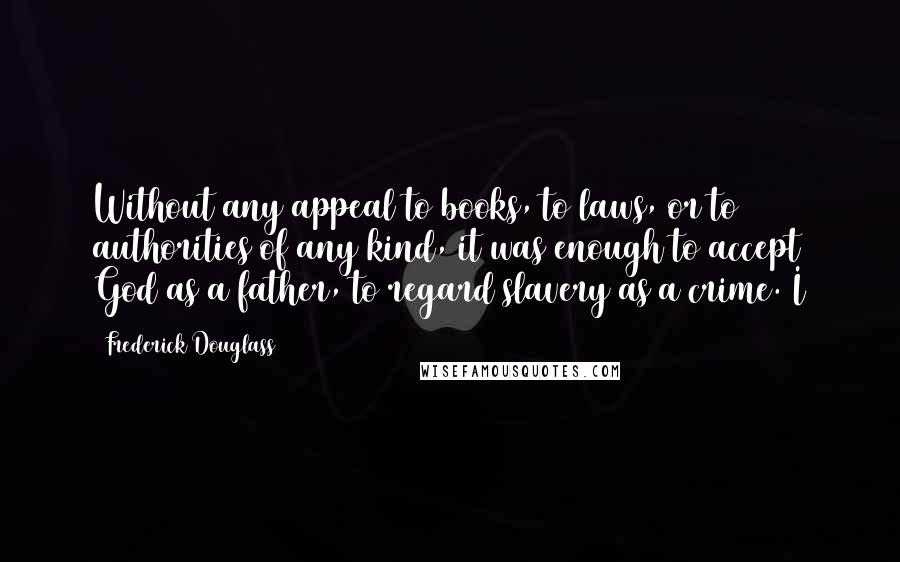 Frederick Douglass Quotes: Without any appeal to books, to laws, or to authorities of any kind, it was enough to accept God as a father, to regard slavery as a crime. I
