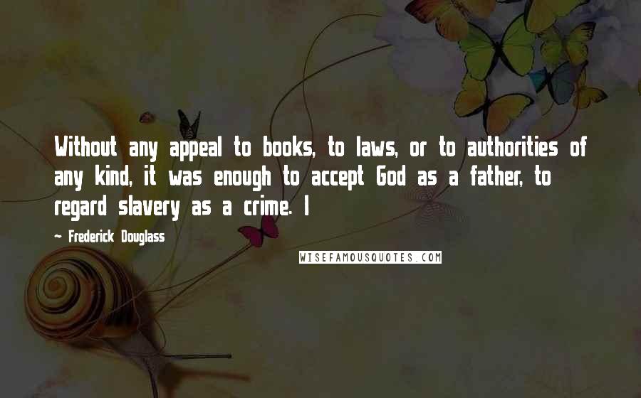 Frederick Douglass Quotes: Without any appeal to books, to laws, or to authorities of any kind, it was enough to accept God as a father, to regard slavery as a crime. I