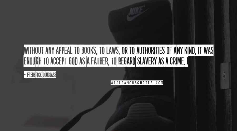 Frederick Douglass Quotes: Without any appeal to books, to laws, or to authorities of any kind, it was enough to accept God as a father, to regard slavery as a crime. I