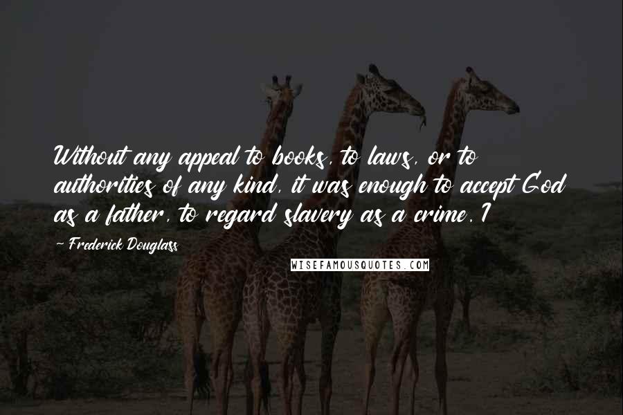 Frederick Douglass Quotes: Without any appeal to books, to laws, or to authorities of any kind, it was enough to accept God as a father, to regard slavery as a crime. I