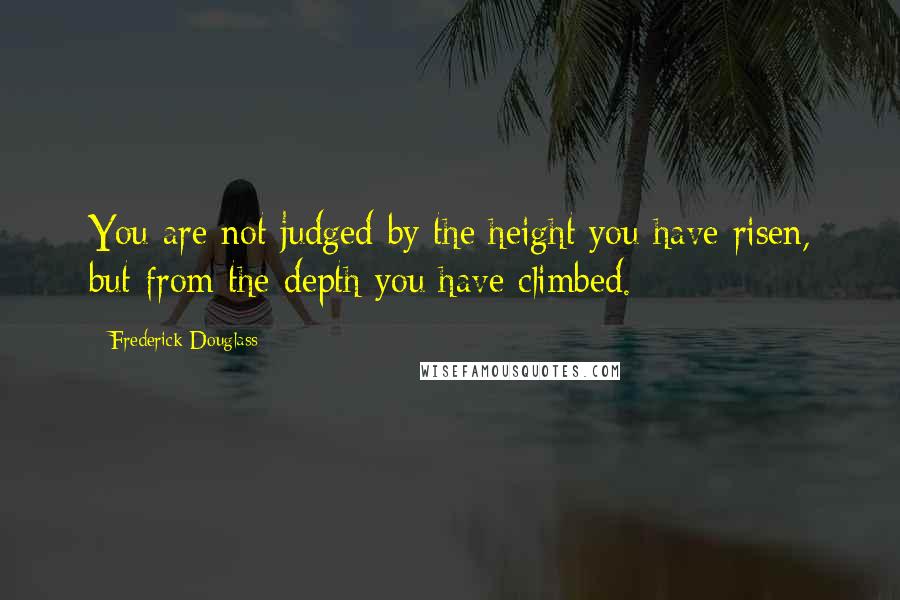 Frederick Douglass Quotes: You are not judged by the height you have risen, but from the depth you have climbed.
