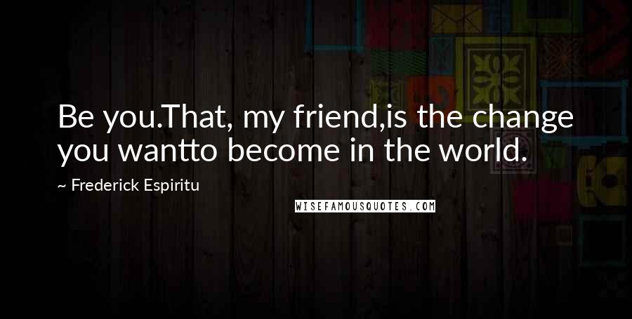 Frederick Espiritu Quotes: Be you.That, my friend,is the change you wantto become in the world.