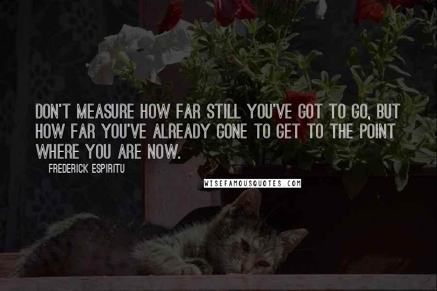 Frederick Espiritu Quotes: Don't measure how far still you've got to go, but how far you've already gone to get to the point where you are now.