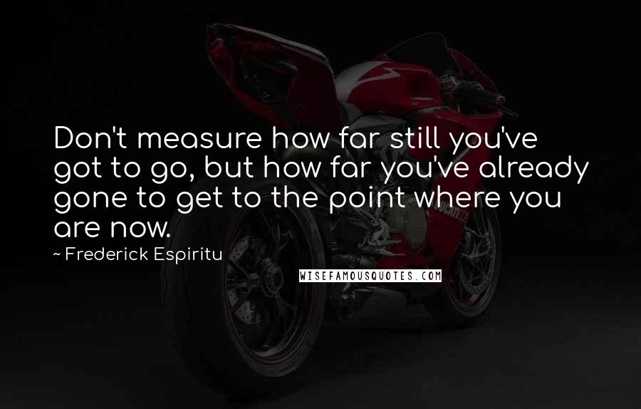 Frederick Espiritu Quotes: Don't measure how far still you've got to go, but how far you've already gone to get to the point where you are now.