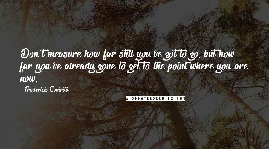 Frederick Espiritu Quotes: Don't measure how far still you've got to go, but how far you've already gone to get to the point where you are now.