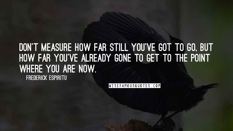 Frederick Espiritu Quotes: Don't measure how far still you've got to go, but how far you've already gone to get to the point where you are now.