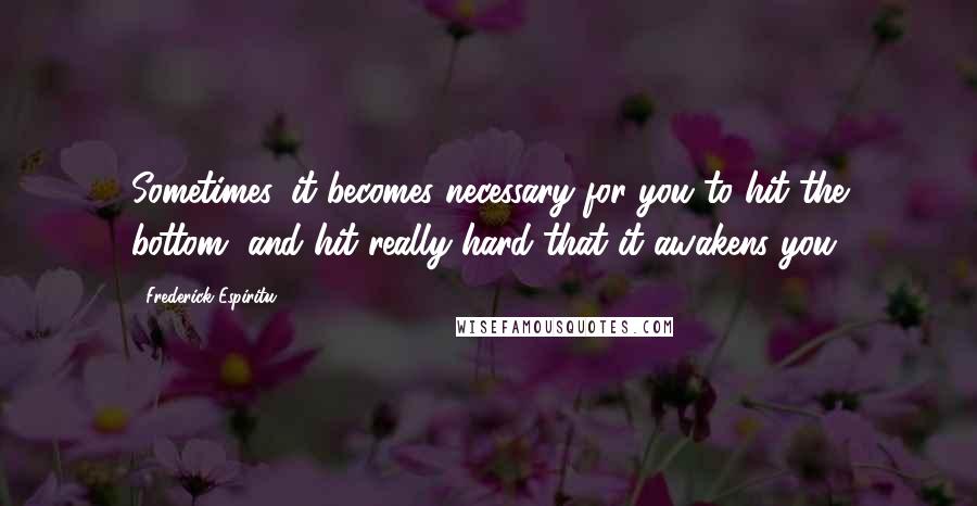 Frederick Espiritu Quotes: Sometimes, it becomes necessary for you to hit the bottom, and hit really hard that it awakens you.