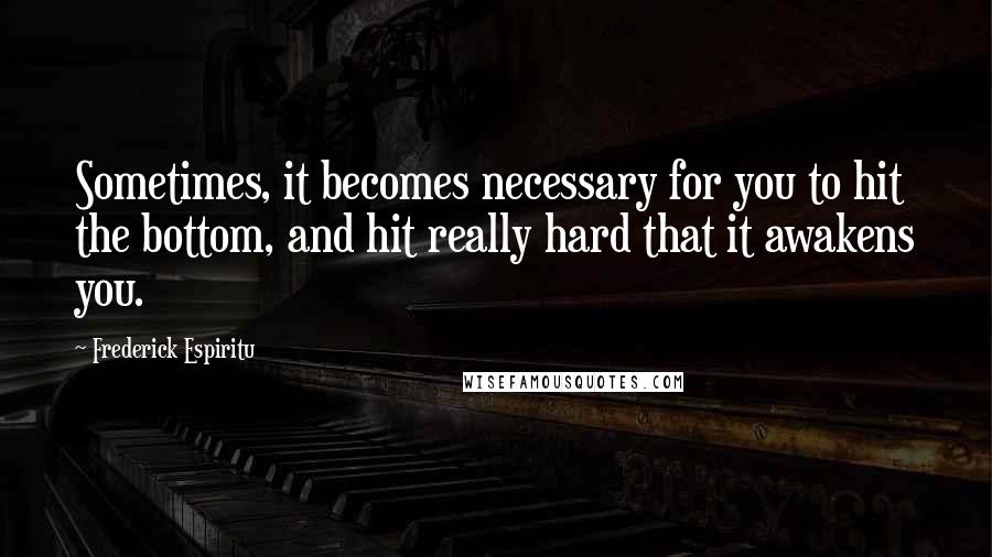 Frederick Espiritu Quotes: Sometimes, it becomes necessary for you to hit the bottom, and hit really hard that it awakens you.