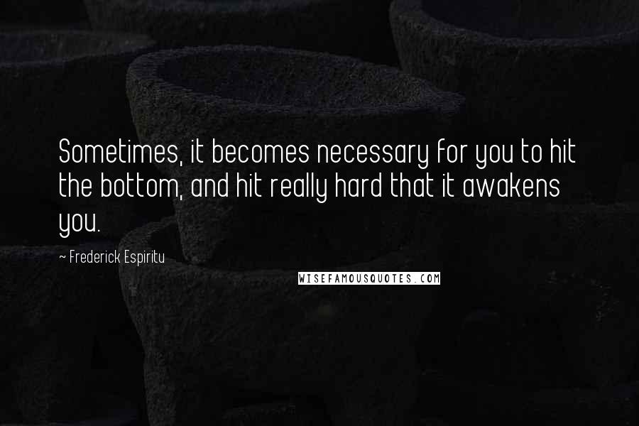 Frederick Espiritu Quotes: Sometimes, it becomes necessary for you to hit the bottom, and hit really hard that it awakens you.