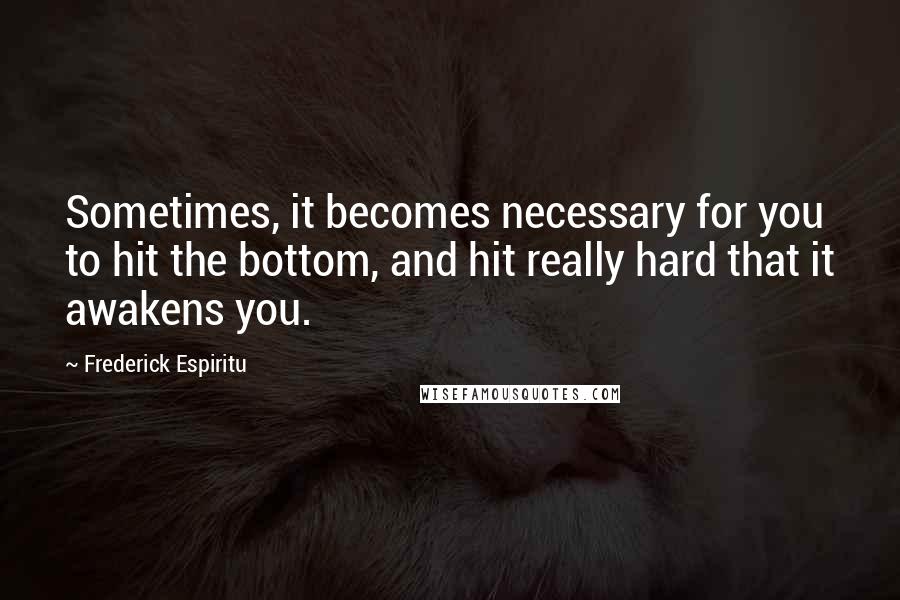 Frederick Espiritu Quotes: Sometimes, it becomes necessary for you to hit the bottom, and hit really hard that it awakens you.