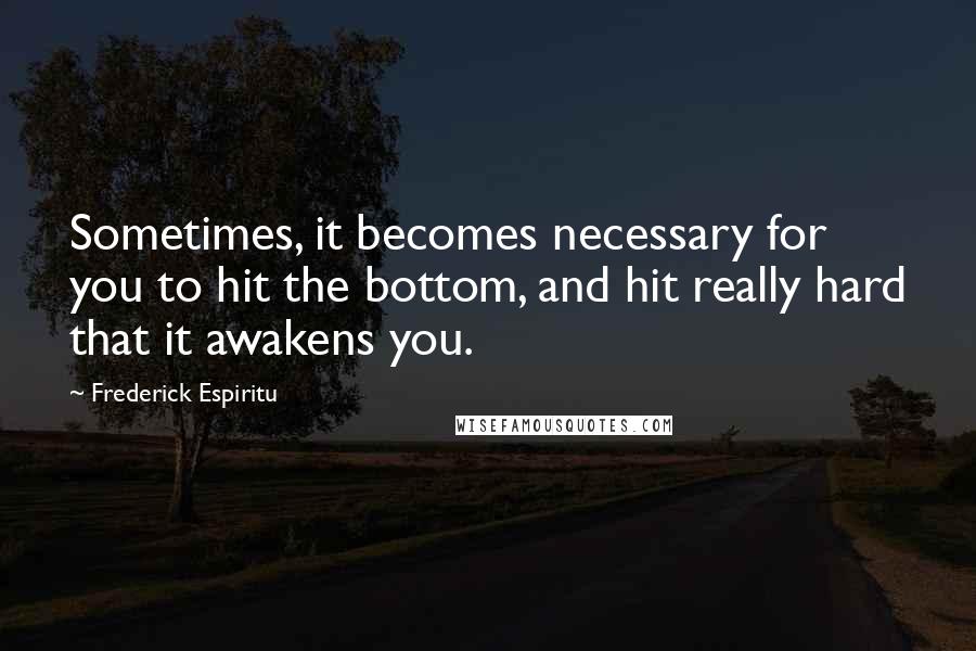 Frederick Espiritu Quotes: Sometimes, it becomes necessary for you to hit the bottom, and hit really hard that it awakens you.