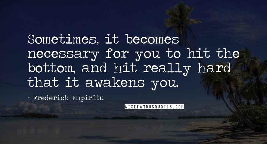 Frederick Espiritu Quotes: Sometimes, it becomes necessary for you to hit the bottom, and hit really hard that it awakens you.