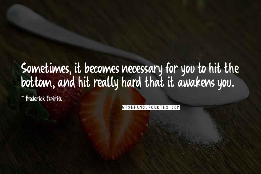 Frederick Espiritu Quotes: Sometimes, it becomes necessary for you to hit the bottom, and hit really hard that it awakens you.