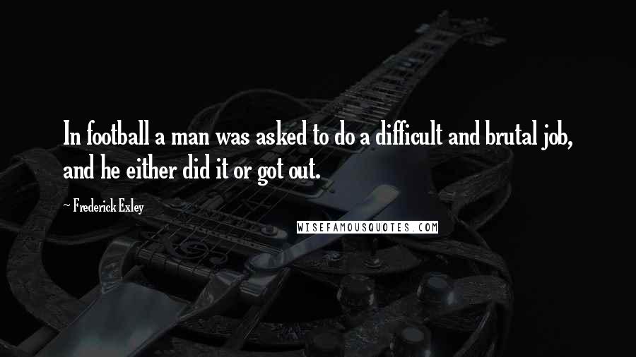 Frederick Exley Quotes: In football a man was asked to do a difficult and brutal job, and he either did it or got out.