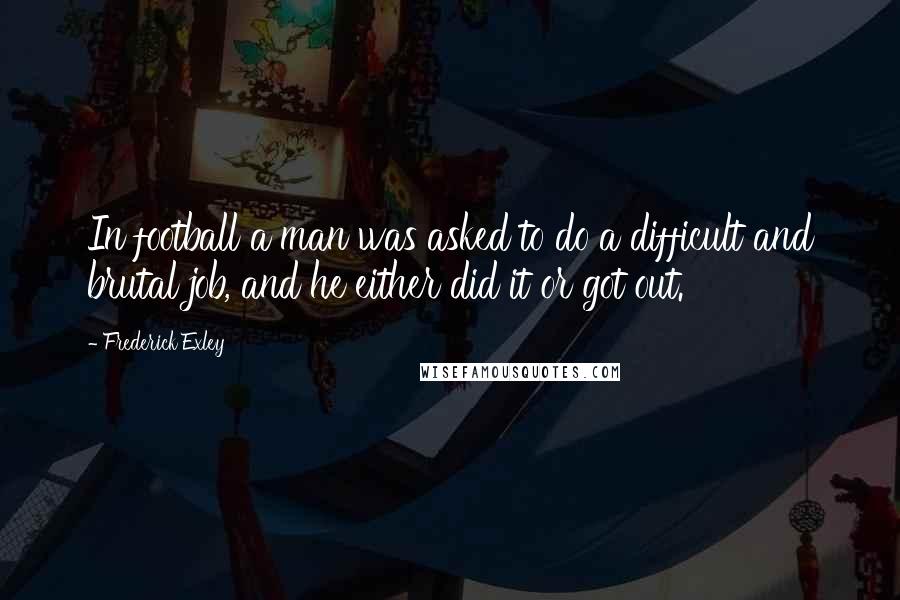 Frederick Exley Quotes: In football a man was asked to do a difficult and brutal job, and he either did it or got out.