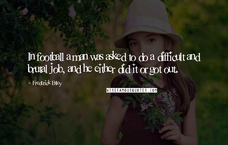 Frederick Exley Quotes: In football a man was asked to do a difficult and brutal job, and he either did it or got out.