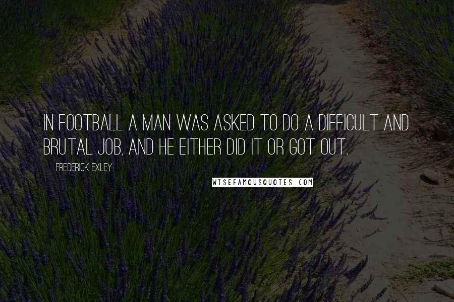 Frederick Exley Quotes: In football a man was asked to do a difficult and brutal job, and he either did it or got out.