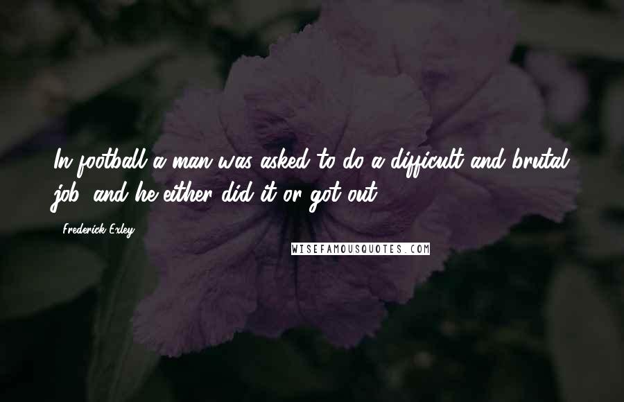 Frederick Exley Quotes: In football a man was asked to do a difficult and brutal job, and he either did it or got out.