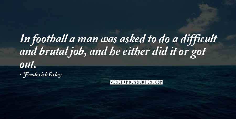 Frederick Exley Quotes: In football a man was asked to do a difficult and brutal job, and he either did it or got out.