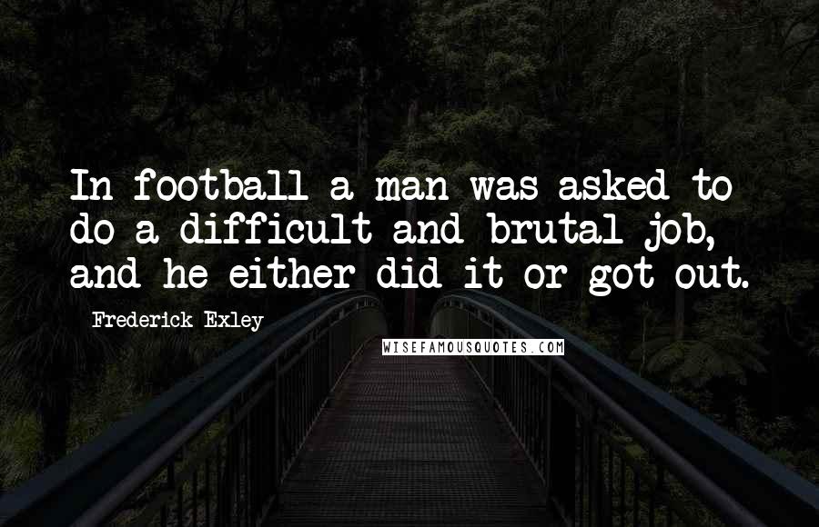 Frederick Exley Quotes: In football a man was asked to do a difficult and brutal job, and he either did it or got out.