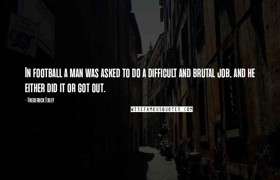 Frederick Exley Quotes: In football a man was asked to do a difficult and brutal job, and he either did it or got out.